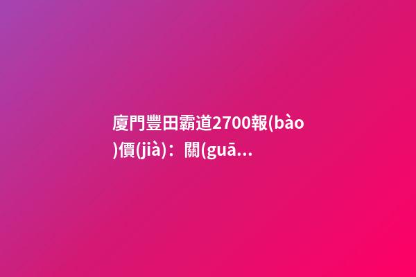 廈門豐田霸道2700報(bào)價(jià)：關(guān)稅下調(diào)，價(jià)格下降了？你可能想多了